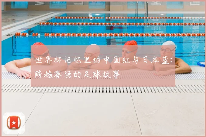 世界杯记忆里的中国红与日本蓝：跨越赛场的足球故事