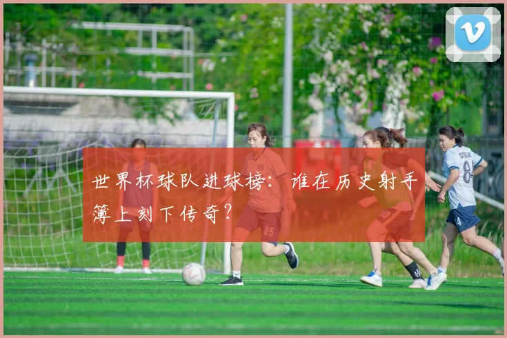 世界杯球队进球榜：谁在历史射手簿上刻下传奇？