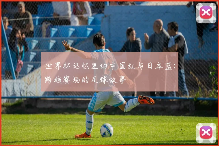 世界杯记忆里的中国红与日本蓝：跨越赛场的足球故事