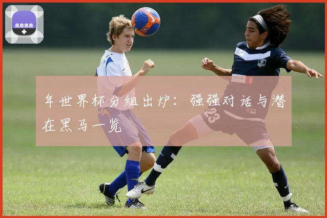 年世界杯分组出炉：强强对话与潜在黑马一览