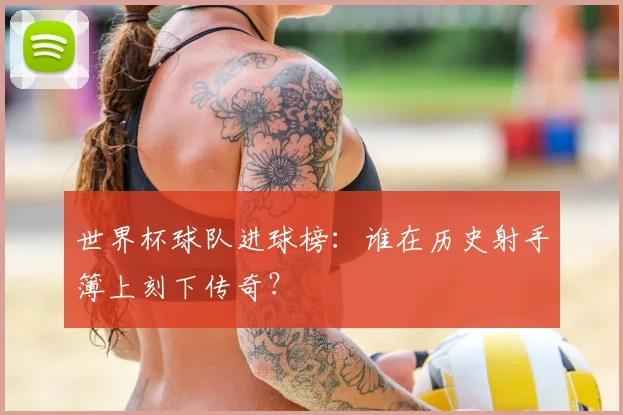 世界杯球队进球榜：谁在历史射手簿上刻下传奇？