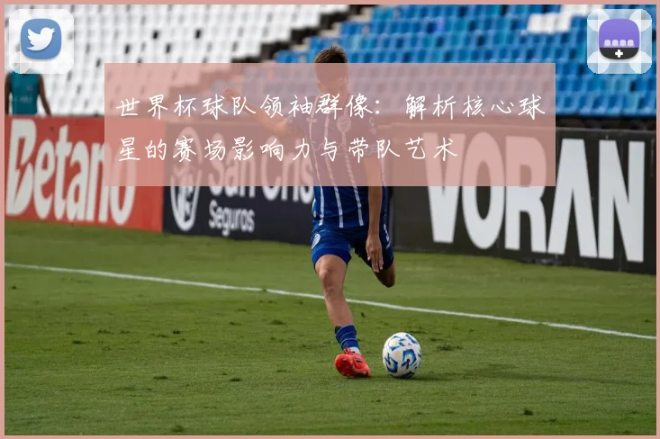 世界杯球队领袖群像：解析核心球星的赛场影响力与带队艺术