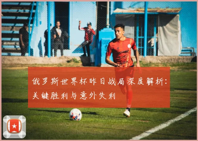 俄罗斯世界杯昨日战局深度解析：关键胜利与意外失利